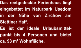 Das reetgedeckte Ferienhaus liegt eingebettet im Naturpark Usedom in der Nähe von Zirchow am Stettiner Haff. Es ist der ideale Urlaubsmittel-punkt bis 4 Personen und bietet ca. 93 m² Wohnfläche.