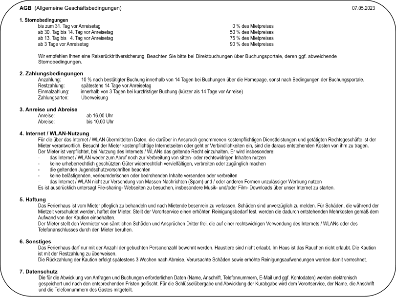 AGB  (Allgemeine Geschäftsbedingungen)                                                                                                                					07.05.2023  1. Stornobedingungen bis zum 31. Tag vor Anreisetag                                                                     	0 % des Mietpreises ab 30. Tag bis 14. Tag vor Anreisetag                                                     	  50 % des Mietpreises ab 13. Tag bis   4. Tag vor Anreisetag                                                       	75 % des Mietpreises ab 3 Tage vor Anreisetag                                                                                             	90 % des Mietpreises  Wir empfehlen Ihnen eine Reiserücktrittversicherung. Beachten Sie bitte bei Direktbuchungen über Buchungsportale, deren ggf. abweichende Stornobedingungen.   2. Zahlungsbedingungen Anzahlung:                10 % nach bestätigter Buchung innerhalb von 14 Tagen bei Buchungen über die Homepage, sonst nach Bedingungen der Buchungsportale. Restzahlung:             spätestens 14 Tage vor Anreisetag Einmalzahlung:         innerhalb von 3 Tagen bei kurzfristiger Buchung (kürzer als 14 Tage vor Anreise) Zahlungsarten:          Überweisung  3. Anreise und Abreise Anreise:                         ab 16.00 Uhr Abreise:                         bis 10.00 Uhr  4. Internet / WLAN-Nutzung Für die über das Internet / WLAN übermittelten Daten, die darüber in Anspruch genommenen kostenpflichtigen Dienstleistungen und getätigten Rechtsgeschäfte ist der Mieter verantwortlich. Besucht der Mieter kostenpflichtige Internetseiten oder geht er Verbindlichkeiten ein, sind die daraus entstehenden Kosten von ihm zu tragen.Der Mieter ist verpflichtet, bei Nutzung des Internets / WLANs das geltende Recht einzuhalten. Er wird insbesondere: -	das Internet / WLAN weder zum Abruf noch zur Verbreitung von sitten- oder rechtswidrigen Inhalten nutzen -	keine urheberrechtlich geschützten Güter widerrechtlich vervielfältigen, verbreiten oder zugänglich machen -	die geltenden Jugendschutzvorschriften beachten -	keine belästigenden, verleumderischen oder bedrohenden Inhalte versenden oder verbreiten -	das Internet / WLAN nicht zur Versendung von Massen-Nachrichten (Spam) und / oder anderen Formen unzulässiger Werbung nutzen Es ist ausdrücklich untersagt File-sharing- Webseiten zu besuchen, insbesondere Musik- und/oder Film- Downloads über unser Internet zu starten.  5. Haftung Das Ferienhaus ist vom Mieter pfleglich zu behandeln und nach Mietende besenrein zu verlassen. Schäden sind unverzüglich zu melden. Für Schäden, die während der Mietzeit verschuldet werden, haftet der Mieter. Stellt der Vorortservice einen erhöhten Reinigungsbedarf fest, werden die dadurch entstehenden Mehrkosten gemäß dem Aufwand von der Kaution einbehalten. Der Mieter stellt den Vermieter von sämtlichen Schäden und Ansprüchen Dritter frei, die auf einer rechtswidrigen Verwendung des Internets / WLANs oder des Telefonanschlusses durch den Mieter beruhen.  6. Sonstiges Das Ferienhaus darf nur mit der Anzahl der gebuchten Personenzahl bewohnt werden. Haustiere sind nicht erlaubt. Im Haus ist das Rauchen nicht erlaubt. Die Kaution ist mit der Restzahlung zu überweisen. Die Rückzahlung der Kaution erfolgt spätestens 3 Wochen nach Abreise. Verursachte Schäden sowie erhöhte Reinigungsaufwendungen werden damit verrechnet.  7. Datenschutz Die für die Abwicklung von Anfragen und Buchungen erforderlichen Daten (Name, Anschrift, Telefonnummern, E-Mail und ggf. Kontodaten) werden elektronisch gespeichert und nach den entsprechenden Fristen gelöscht. Für die Schlüsselübergabe und Abwicklung der Kurabgabe wird dem Vorortservice, der Name, die Anschrift und die Telefonnummern des Gastes mitgeteilt.